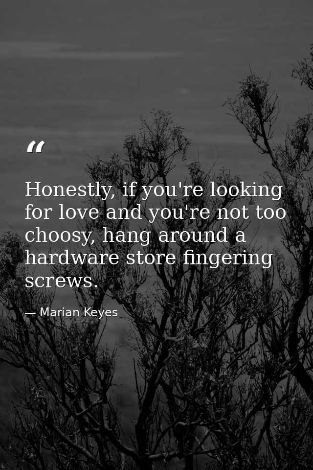 Honestly, if you're looking for love and you're not too choosy, hang around a hardware store fingering screws. — Marian Keyes