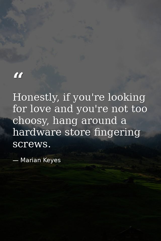 Honestly, if you're looking for love and you're not too choosy, hang around a hardware store fingering screws. — Marian Keyes