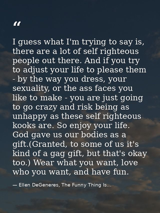 I guess what I'm trying to say is, there are a lot of self righteous people out there. And if you try to adjust your lif — Ellen DeGeneres, The Funny Thing Is...