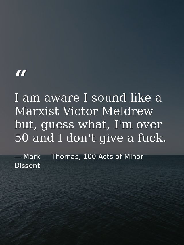 I am aware I sound like a Marxist Victor Meldrew but, guess what, I'm over 50 and I don't give a fuck. — Mark     Thomas, 100 Acts of Minor Dissent