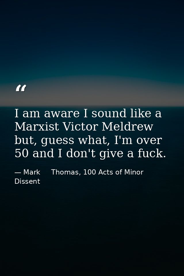 I am aware I sound like a Marxist Victor Meldrew but, guess what, I'm over 50 and I don't give a fuck. — Mark     Thomas, 100 Acts of Minor Dissent