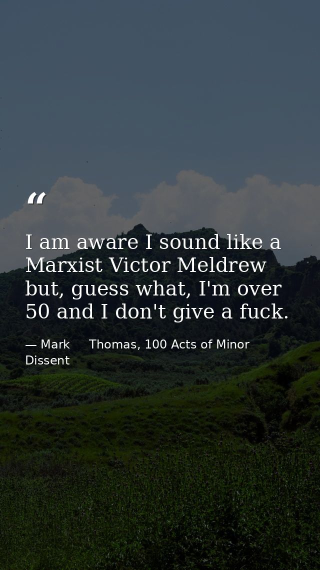 I am aware I sound like a Marxist Victor Meldrew but, guess what, I'm over 50 and I don't give a fuck. — Mark     Thomas, 100 Acts of Minor Dissent