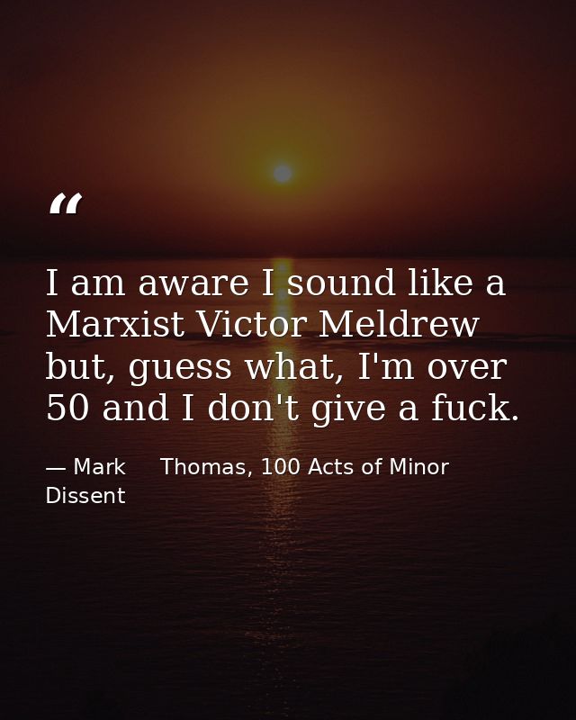 I am aware I sound like a Marxist Victor Meldrew but, guess what, I'm over 50 and I don't give a fuck. — Mark     Thomas, 100 Acts of Minor Dissent