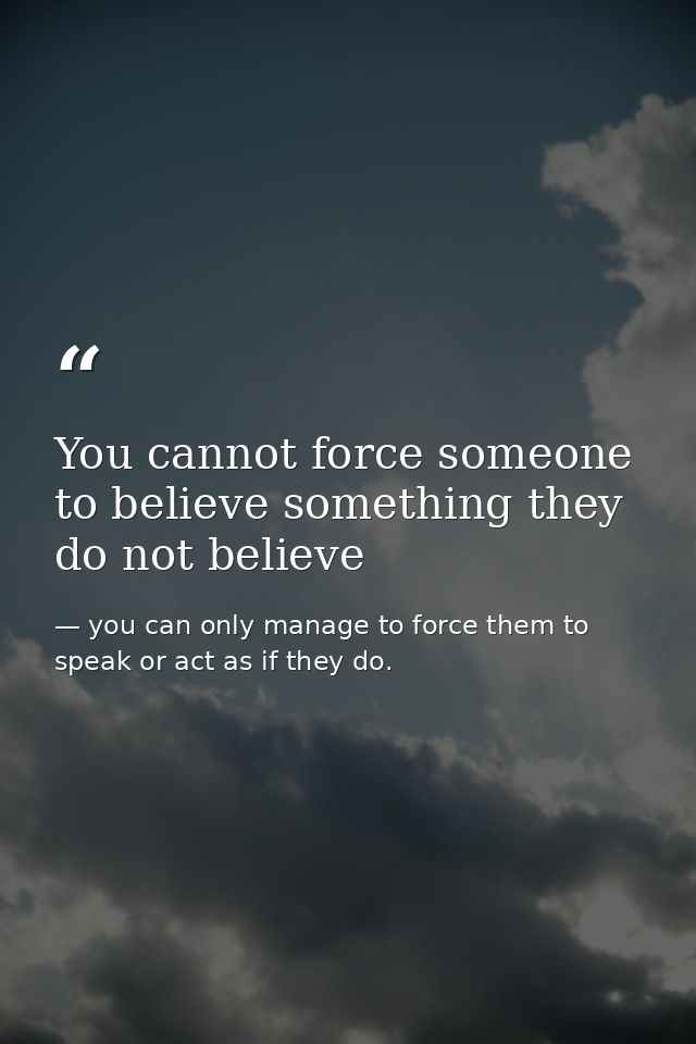 You cannot force someone to believe something they do not believe — you can only manage to force them to speak or act as if they do.