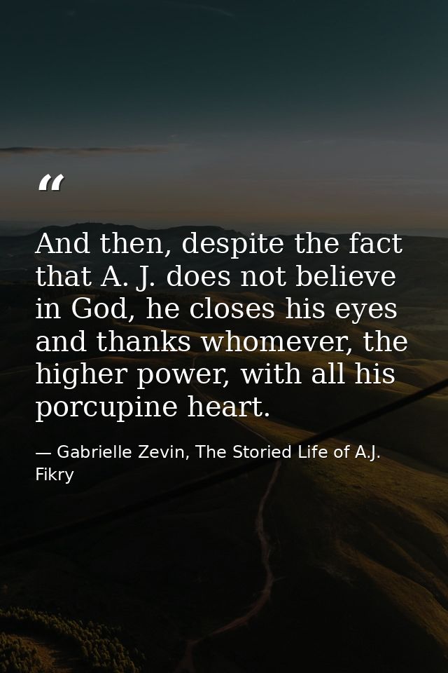 And then, despite the fact that A. J. does not believe in God, he closes his eyes and thanks whomever, the higher power, — Gabrielle Zevin, The Storied Life of A.J. Fikry