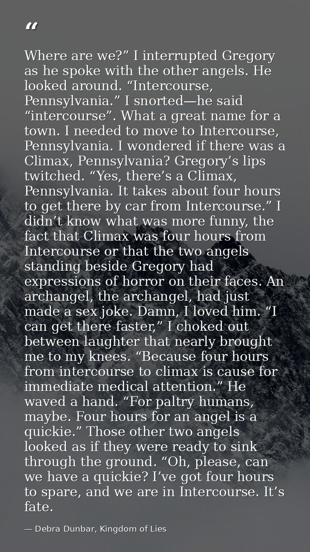 Where are we?” I interrupted Gregory as he spoke with the other angels. He looked around. “Intercourse, Pennsylvania.” I — Debra Dunbar, Kingdom of Lies