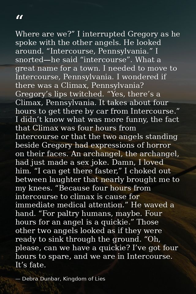 Where are we?” I interrupted Gregory as he spoke with the other angels. He looked around. “Intercourse, Pennsylvania.” I — Debra Dunbar, Kingdom of Lies