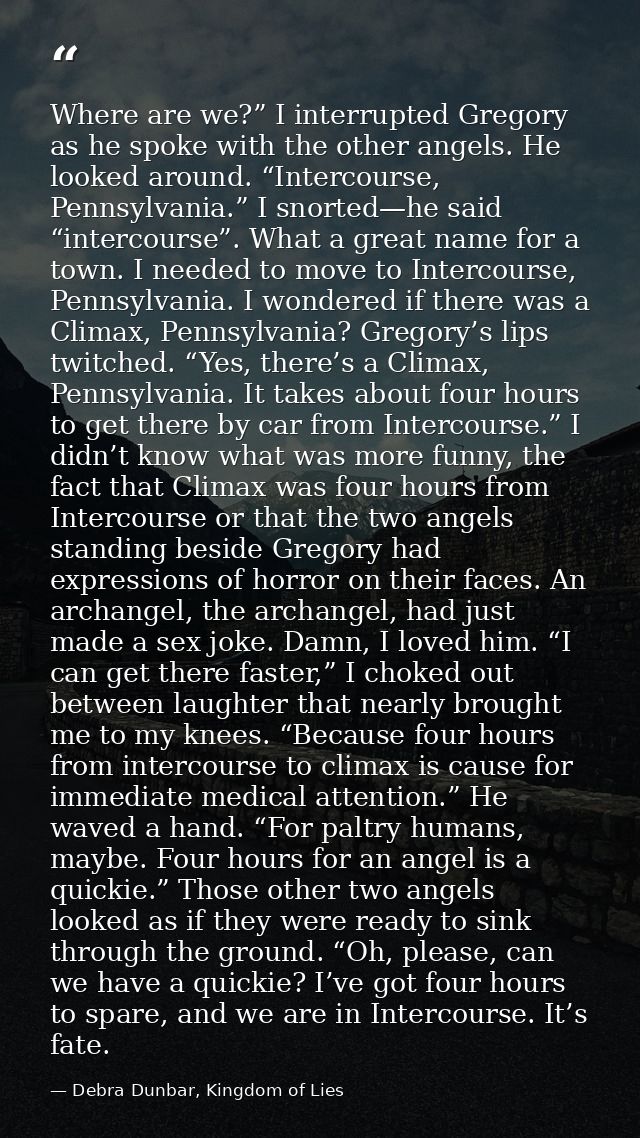 Where are we?” I interrupted Gregory as he spoke with the other angels. He looked around. “Intercourse, Pennsylvania.” I — Debra Dunbar, Kingdom of Lies