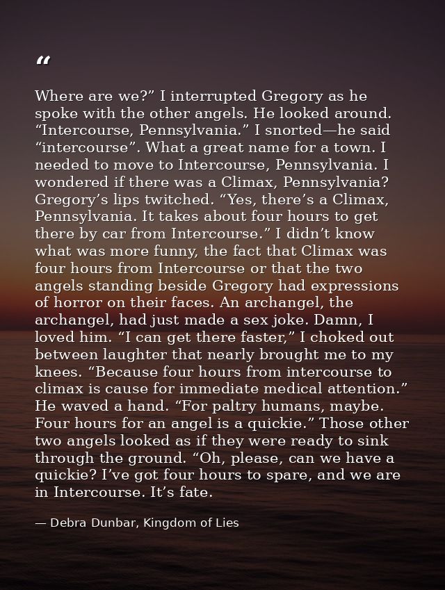 Where are we?” I interrupted Gregory as he spoke with the other angels. He looked around. “Intercourse, Pennsylvania.” I — Debra Dunbar, Kingdom of Lies