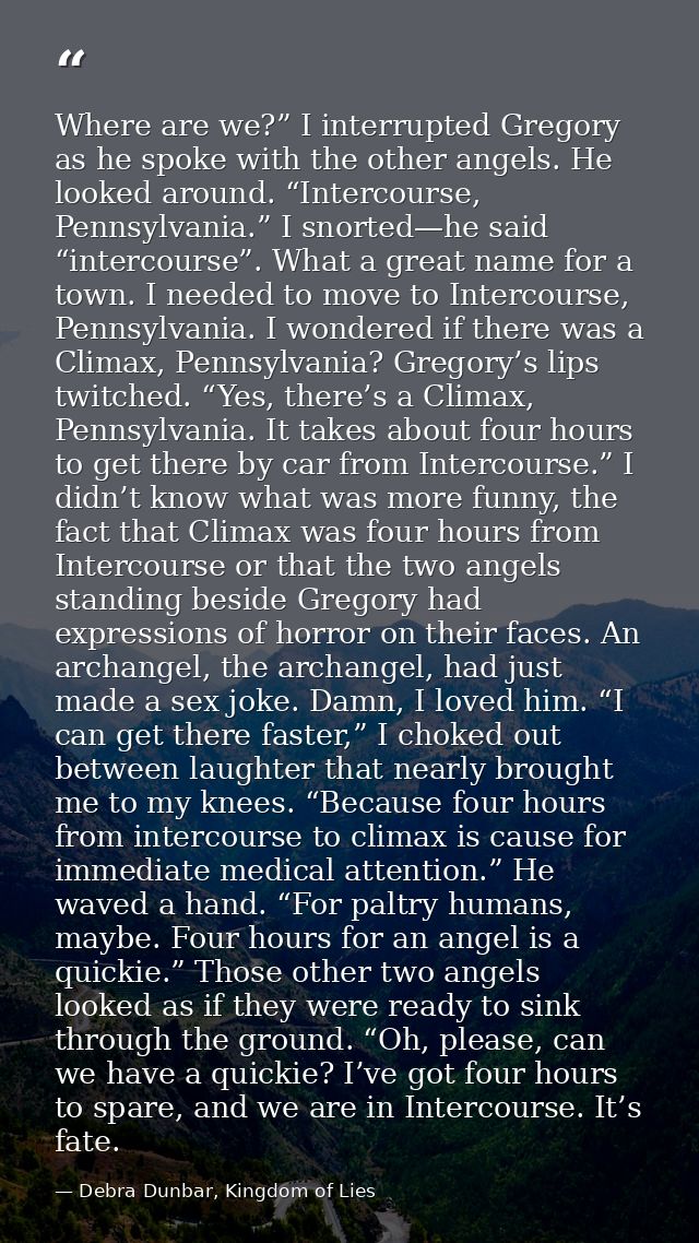 Where are we?” I interrupted Gregory as he spoke with the other angels. He looked around. “Intercourse, Pennsylvania.” I — Debra Dunbar, Kingdom of Lies