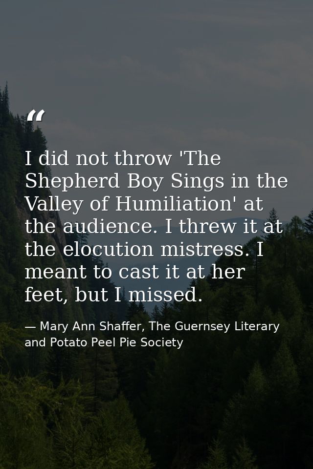 I did not throw 'The Shepherd Boy Sings in the Valley of Humiliation' at the audience. I threw it at the elocution mistr — Mary Ann Shaffer, The Guernsey Literary and Potato Peel Pie Society