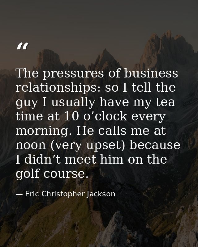 The pressures of business relationships: so I tell the guy I usually have my tea time at 10 o’clock every morning. He ca — Eric Christopher Jackson