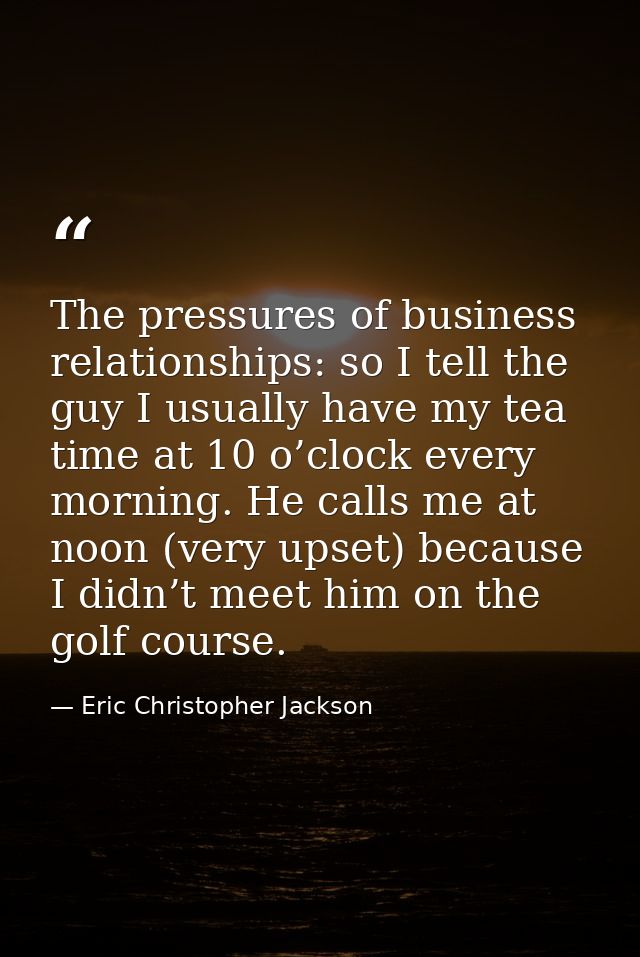 The pressures of business relationships: so I tell the guy I usually have my tea time at 10 o’clock every morning. He ca — Eric Christopher Jackson