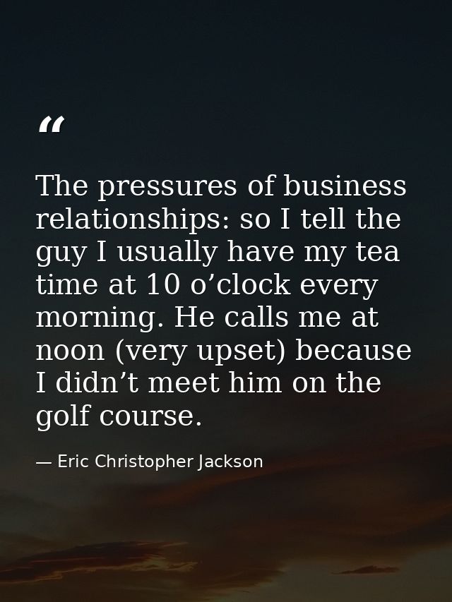 The pressures of business relationships: so I tell the guy I usually have my tea time at 10 o’clock every morning. He ca — Eric Christopher Jackson
