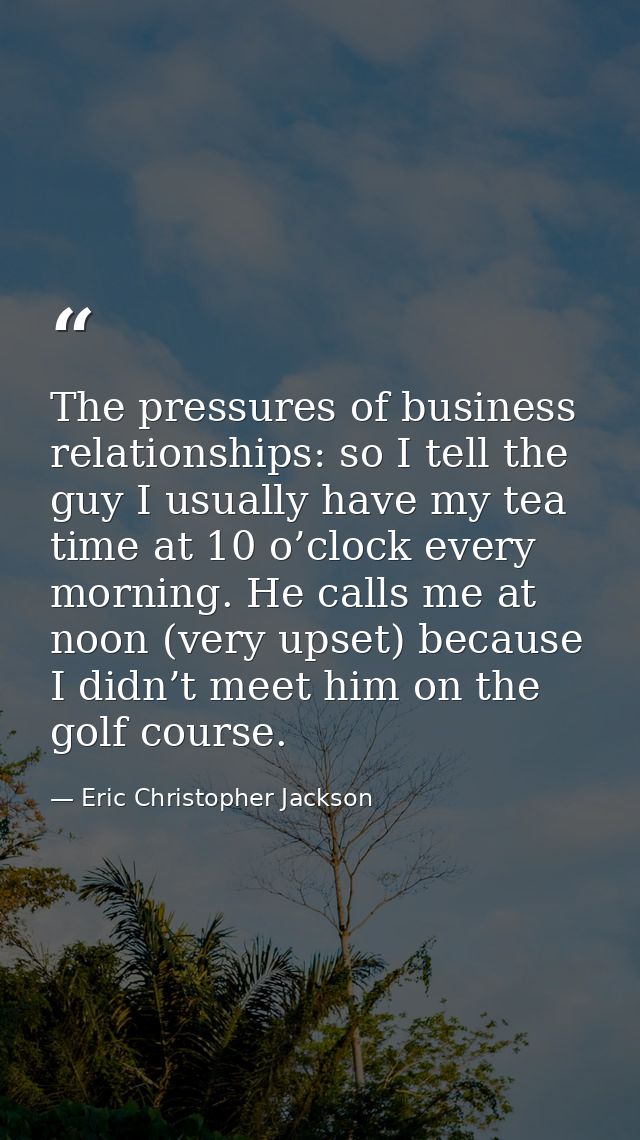 The pressures of business relationships: so I tell the guy I usually have my tea time at 10 o’clock every morning. He ca — Eric Christopher Jackson