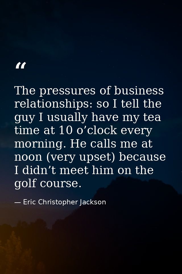 The pressures of business relationships: so I tell the guy I usually have my tea time at 10 o’clock every morning. He ca — Eric Christopher Jackson
