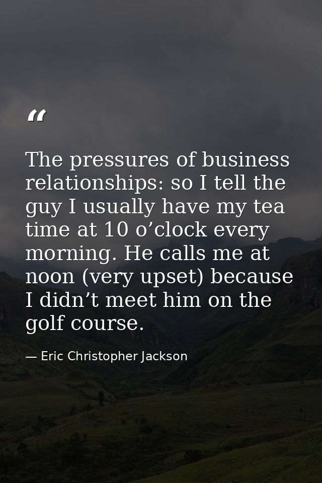 The pressures of business relationships: so I tell the guy I usually have my tea time at 10 o’clock every morning. He ca — Eric Christopher Jackson