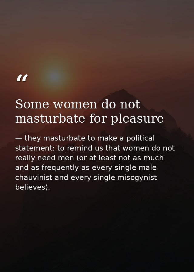 Some women do not masturbate for pleasure — they masturbate to make a political statement: to remind us that women do not really need men (or at least not as much and as frequently as every single male chauvinist and every single misogynist believes).