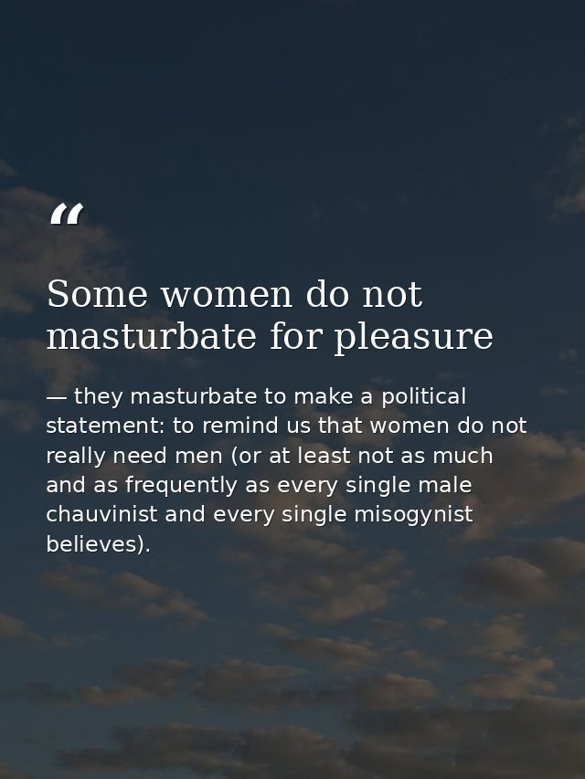 Some women do not masturbate for pleasure — they masturbate to make a political statement: to remind us that women do not really need men (or at least not as much and as frequently as every single male chauvinist and every single misogynist believes).