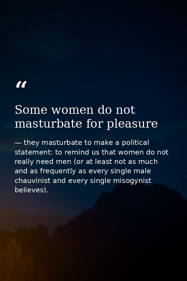 Some women do not masturbate for pleasure — they masturbate to make a political statement: to remind us that women do not really need men (or at least not as much and as frequently as every single male chauvinist and every single misogynist believes).