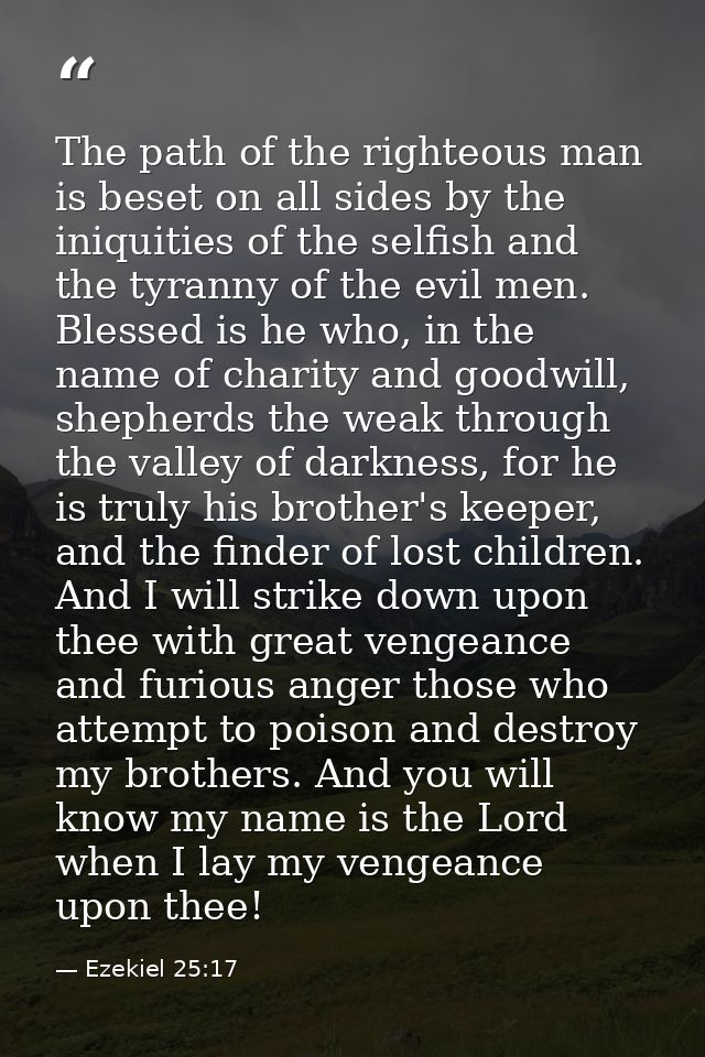 The path of the righteous man is beset on all sides by the iniquities of the selfish and the tyranny of the evil men. Bl — Ezekiel 25:17
