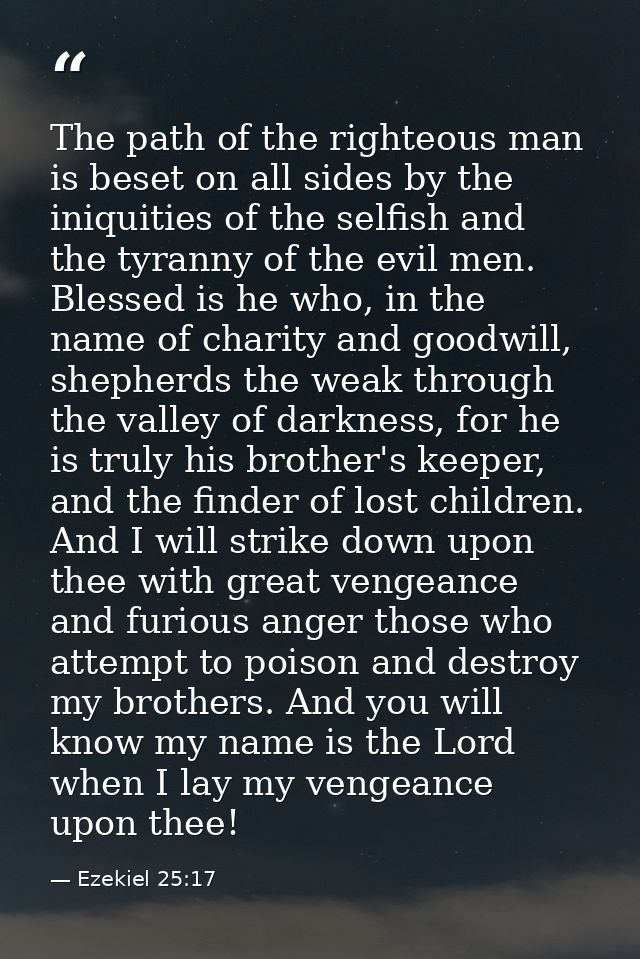 The path of the righteous man is beset on all sides by the iniquities of the selfish and the tyranny of the evil men. Bl — Ezekiel 25:17