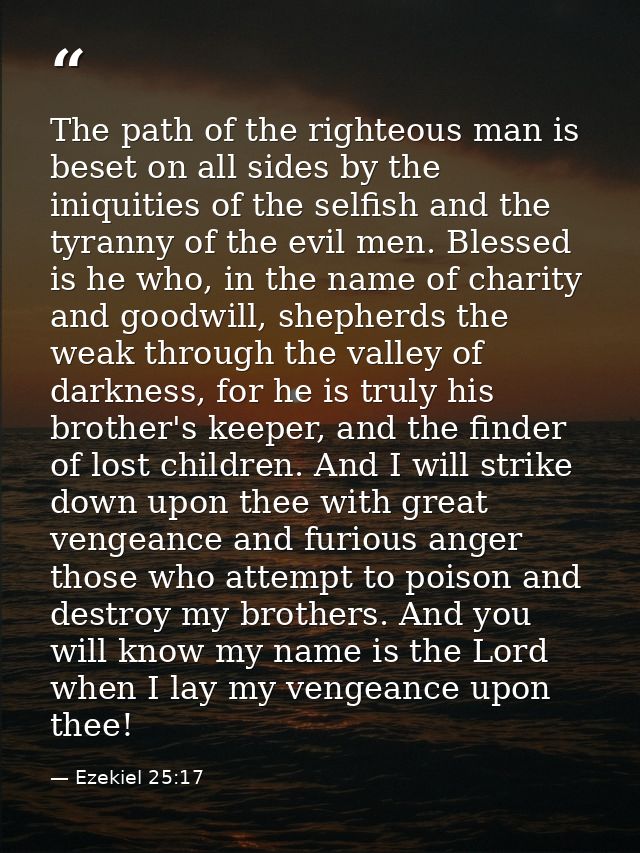 The path of the righteous man is beset on all sides by the iniquities of the selfish and the tyranny of the evil men. Bl — Ezekiel 25:17