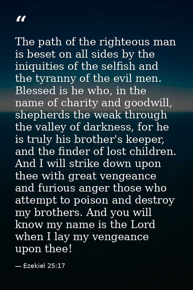 The path of the righteous man is beset on all sides by the iniquities of the selfish and the tyranny of the evil men. Bl — Ezekiel 25:17