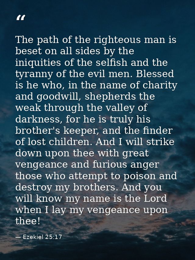 The path of the righteous man is beset on all sides by the iniquities of the selfish and the tyranny of the evil men. Bl — Ezekiel 25:17