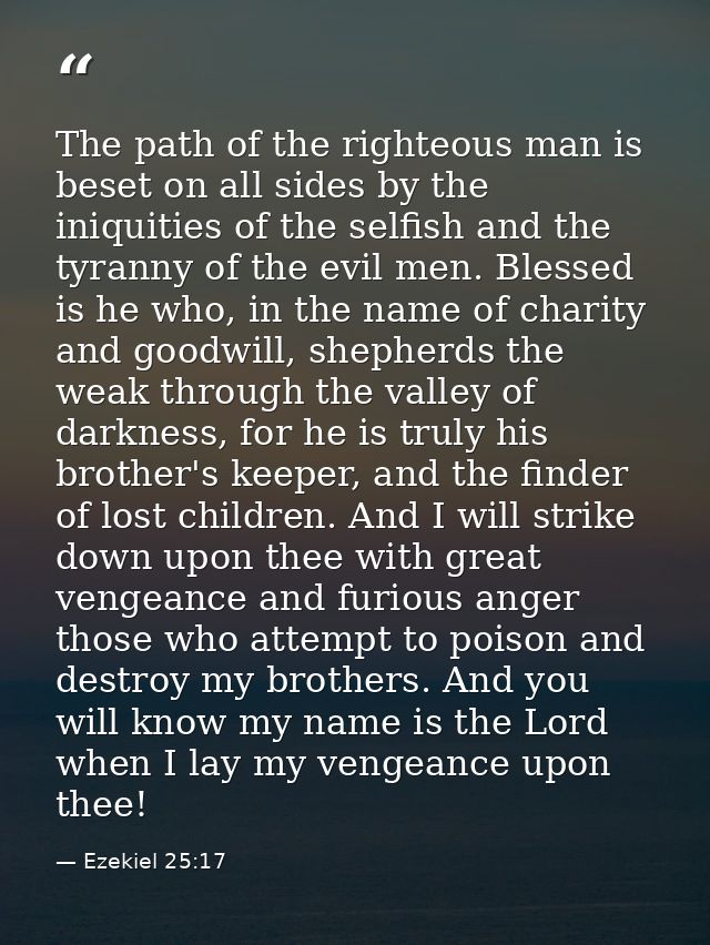 The path of the righteous man is beset on all sides by the iniquities of the selfish and the tyranny of the evil men. Bl — Ezekiel 25:17