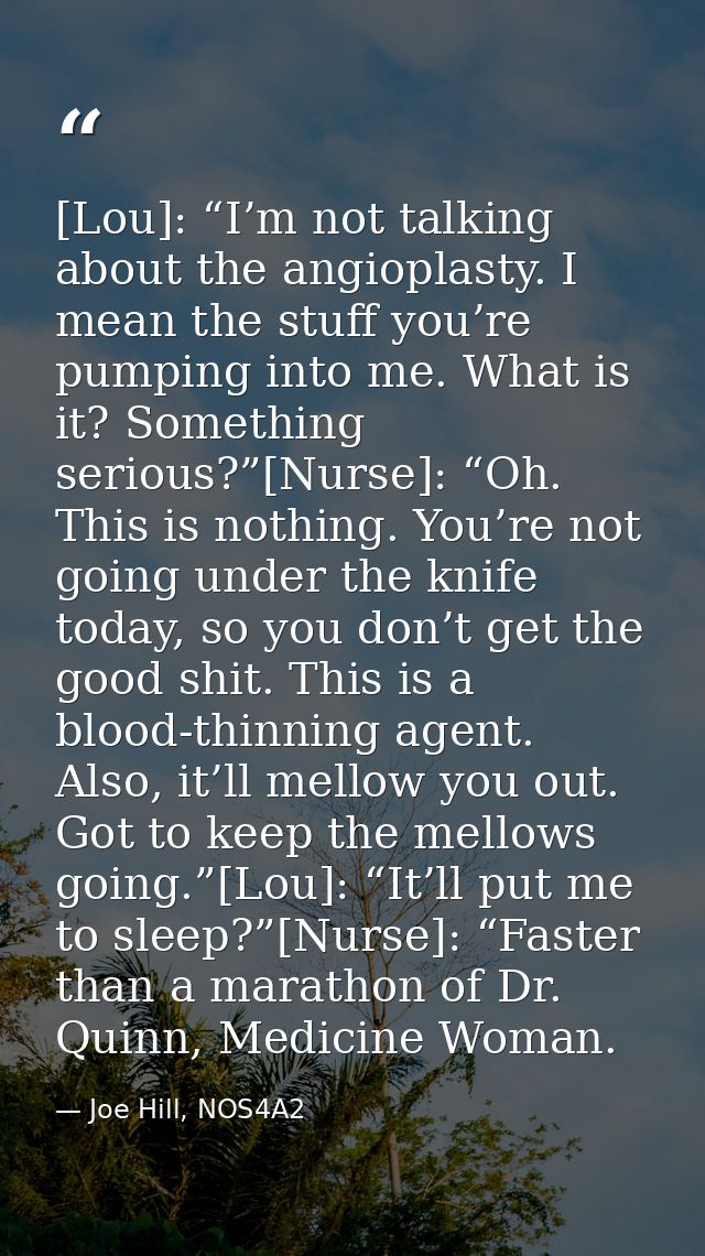 [Lou]: “I’m not talking about the angioplasty. I mean the stuff you’re pumping into me. What is it? Something serious?”[ — Joe Hill, NOS4A2
