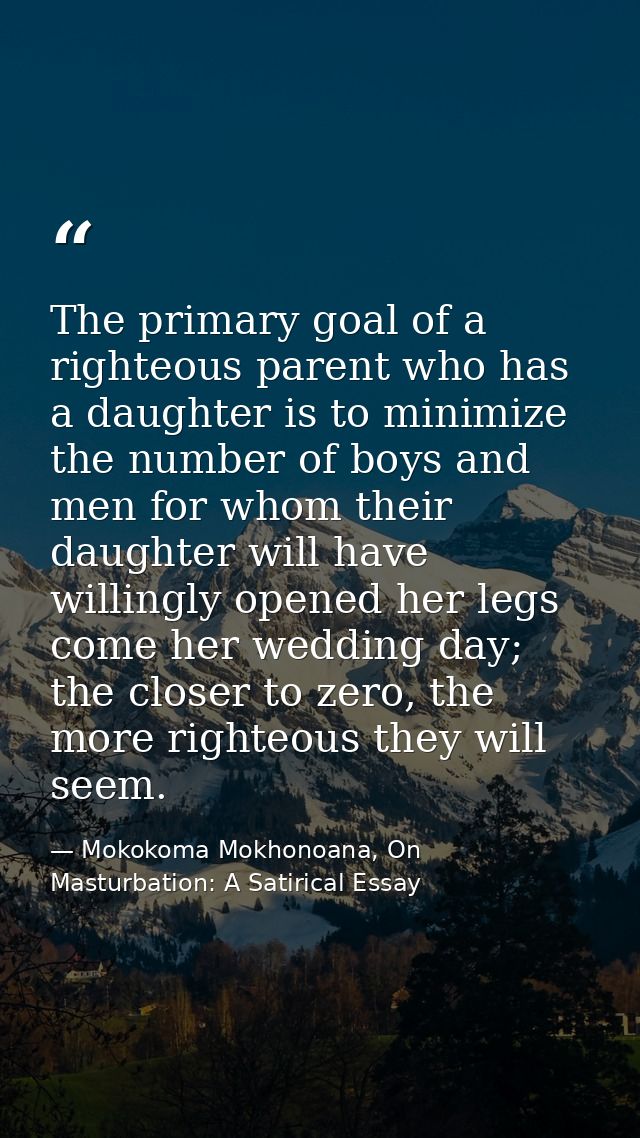 The primary goal of a righteous parent who has a daughter is to minimize the number of boys and men for whom their daugh — Mokokoma Mokhonoana, On Masturbation: A Satirical Essay
