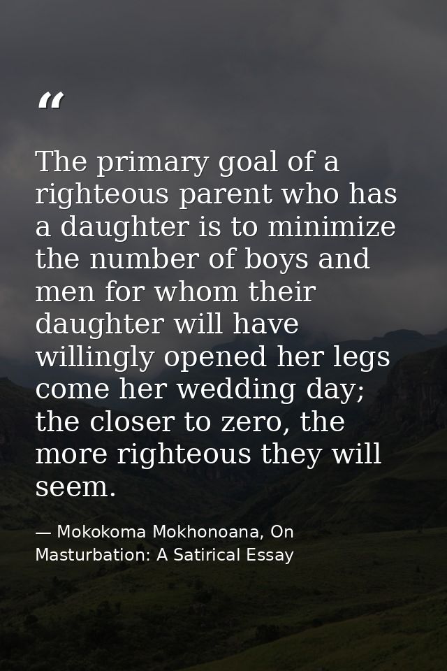 The primary goal of a righteous parent who has a daughter is to minimize the number of boys and men for whom their daugh — Mokokoma Mokhonoana, On Masturbation: A Satirical Essay