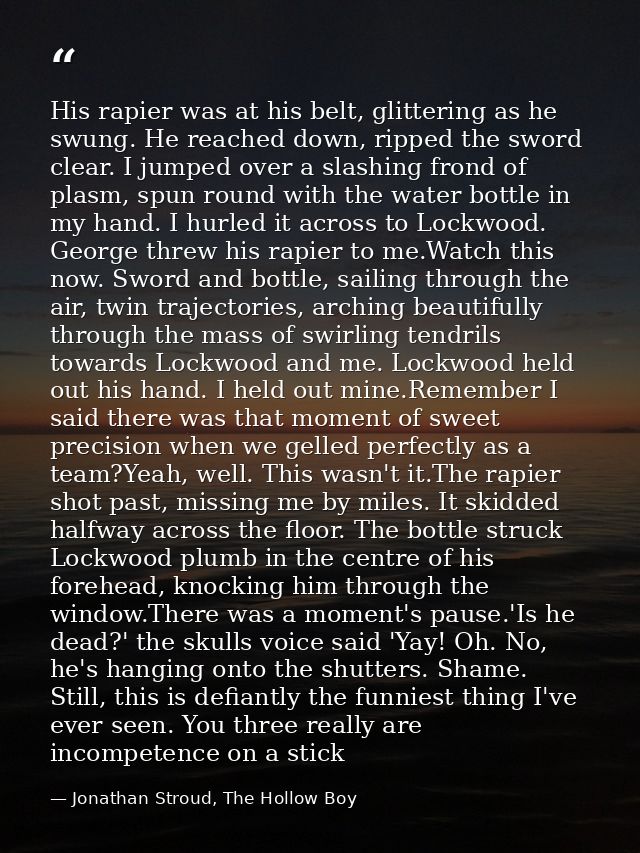 His rapier was at his belt, glittering as he swung. He reached down, ripped the sword clear. I jumped over a slashing fr — Jonathan Stroud, The Hollow Boy