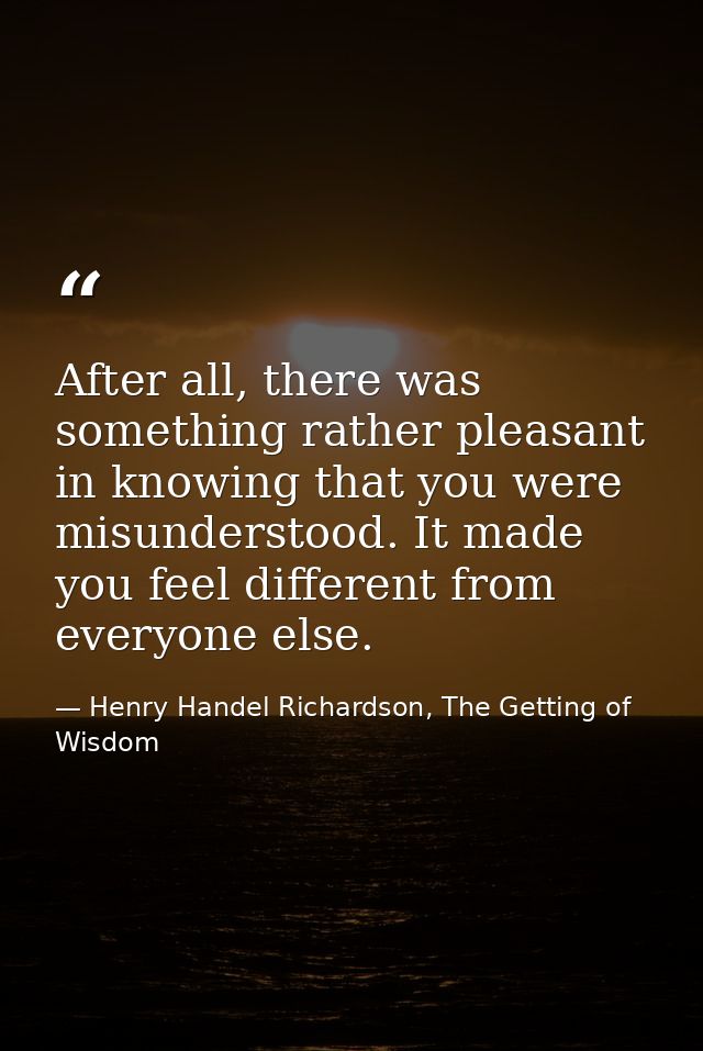 After all, there was something rather pleasant in knowing that you were misunderstood. It made you feel different from e — Henry Handel Richardson, The Getting of Wisdom