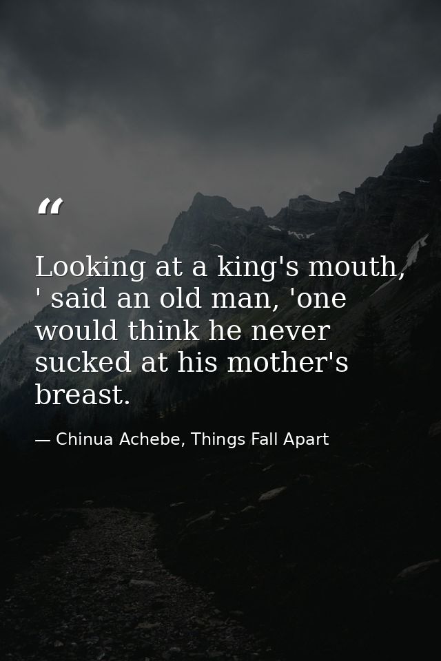 Looking at a king's mouth, ' said an old man, 'one would think he never sucked at his mother's breast. — Chinua Achebe, Things Fall Apart