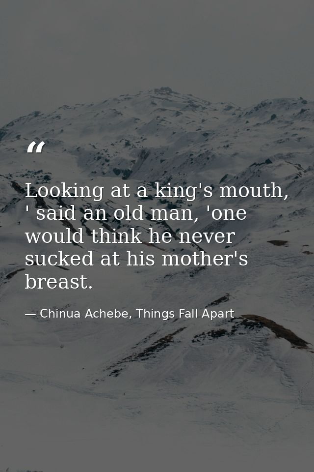 Looking at a king's mouth, ' said an old man, 'one would think he never sucked at his mother's breast. — Chinua Achebe, Things Fall Apart