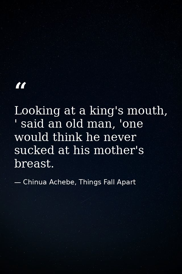Looking at a king's mouth, ' said an old man, 'one would think he never sucked at his mother's breast. — Chinua Achebe, Things Fall Apart