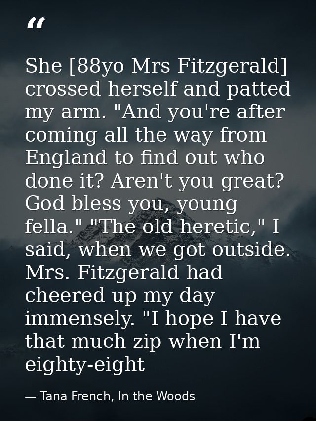 She [88yo Mrs Fitzgerald] crossed herself and patted my arm. "And you're after coming all the way from England to find o — Tana French, In the Woods