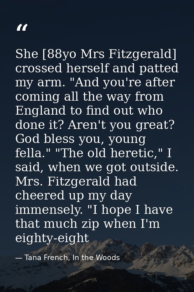 She [88yo Mrs Fitzgerald] crossed herself and patted my arm. "And you're after coming all the way from England to find o — Tana French, In the Woods