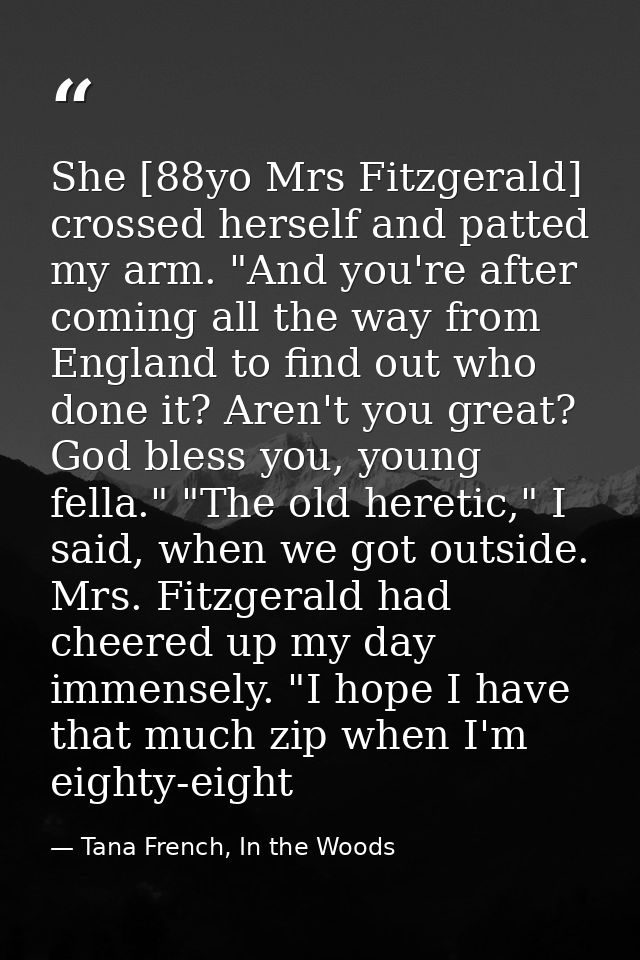 She [88yo Mrs Fitzgerald] crossed herself and patted my arm. "And you're after coming all the way from England to find o — Tana French, In the Woods