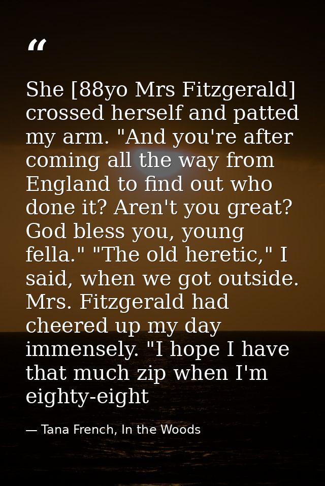 She [88yo Mrs Fitzgerald] crossed herself and patted my arm. "And you're after coming all the way from England to find o — Tana French, In the Woods