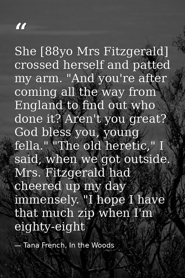 She [88yo Mrs Fitzgerald] crossed herself and patted my arm. "And you're after coming all the way from England to find o — Tana French, In the Woods
