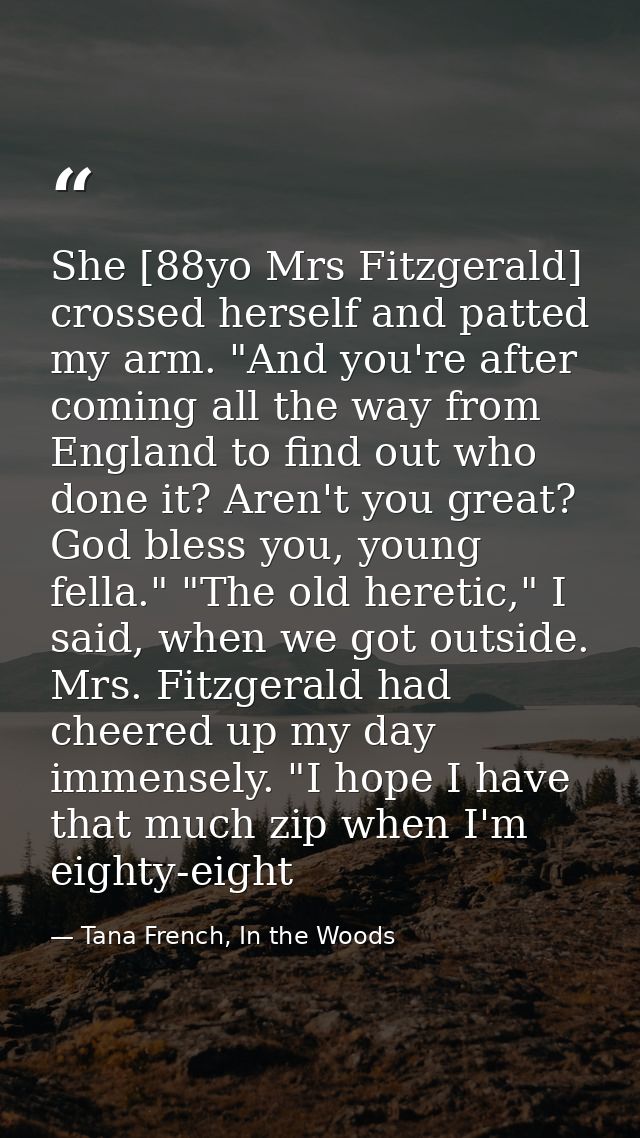 She [88yo Mrs Fitzgerald] crossed herself and patted my arm. "And you're after coming all the way from England to find o — Tana French, In the Woods