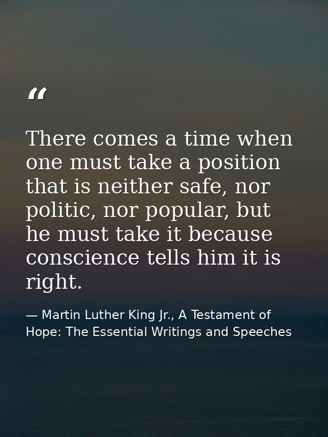 There comes a time when one must take a position that is neither safe, nor politic, nor popular, but he must take it bec — Martin Luther King Jr., A Testament of Hope: The Essential Writings and Speeches