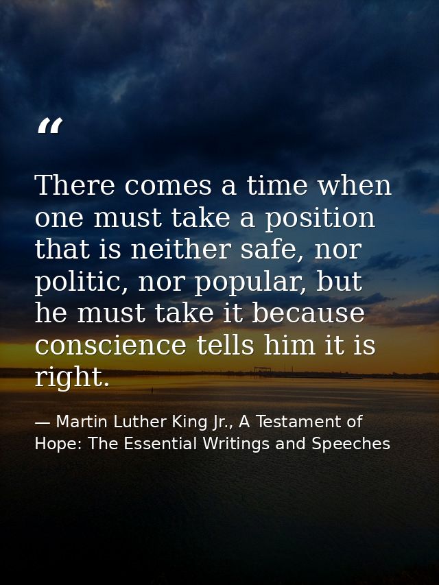 There comes a time when one must take a position that is neither safe, nor politic, nor popular, but he must take it bec — Martin Luther King Jr., A Testament of Hope: The Essential Writings and Speeches