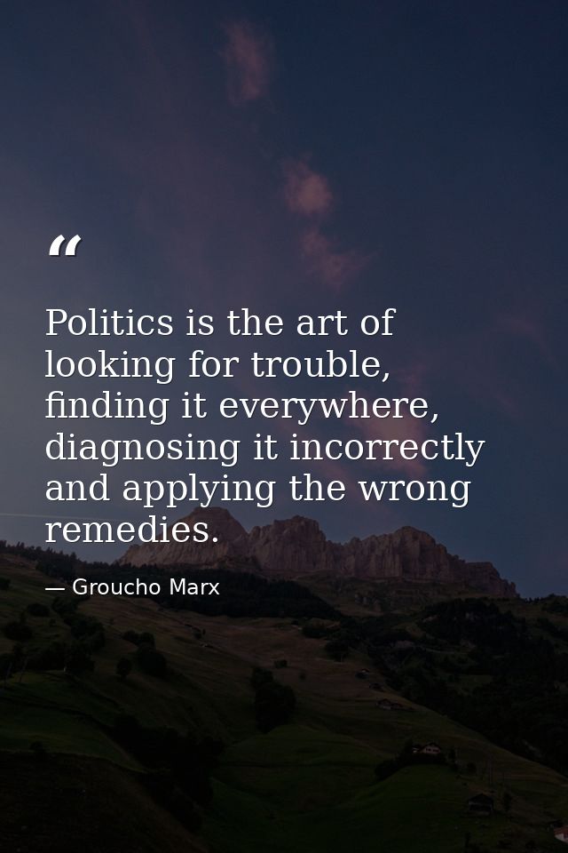 Politics is the art of looking for trouble, finding it everywhere, diagnosing it incorrectly and applying the wrong reme — Groucho Marx