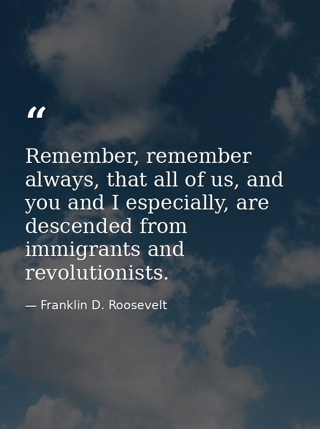 Remember, remember always, that all of us, and you and I especially, are descended from immigrants and revolutionists. — Franklin D. Roosevelt