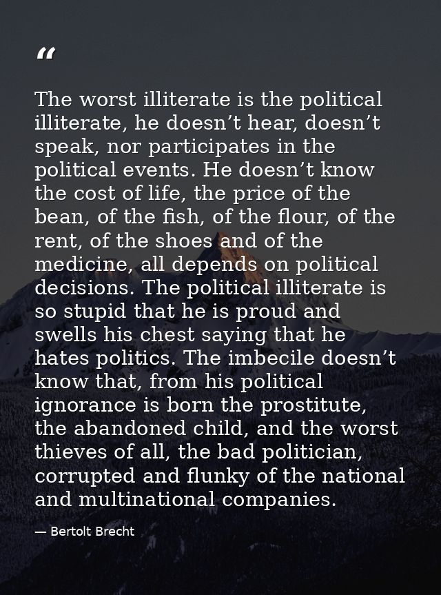 The worst illiterate is the political illiterate, he doesn’t hear, doesn’t speak, nor participates in the political even — Bertolt Brecht