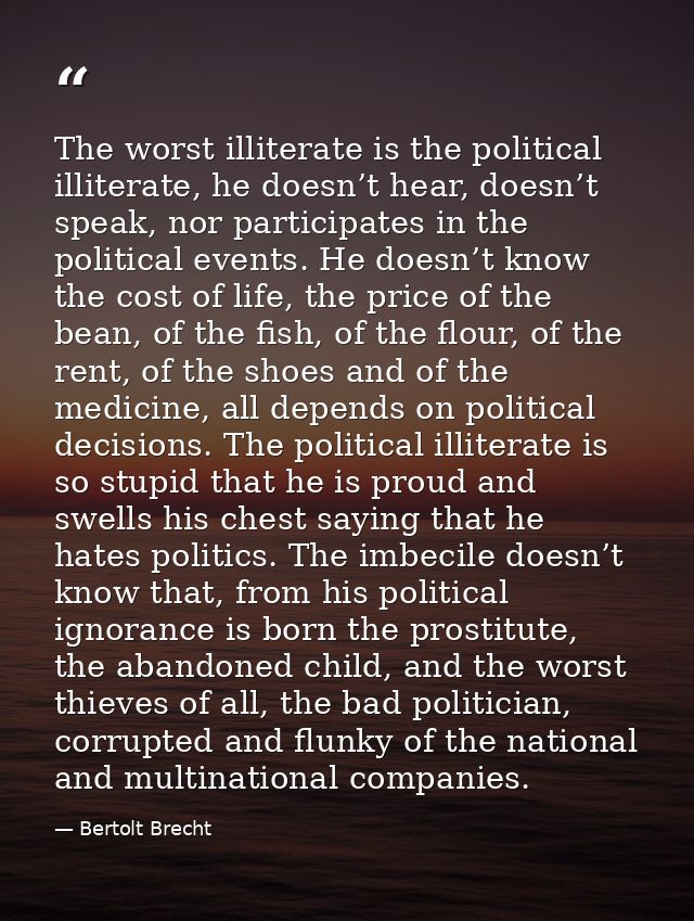 The worst illiterate is the political illiterate, he doesn’t hear, doesn’t speak, nor participates in the political even — Bertolt Brecht